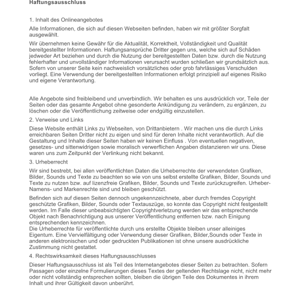 Haftungsausschluss  1. Inhalt des Onlineangebotes Alle Informationen, die sich auf diesen Webseiten befinden, haben wir mit grter Sorgfalt ausgewhlt.  Wir bernehmen keine Gewhr fr die Aktualitt, Korrektheit, Vollstndigkeit und Qualitt bereitgestellter Informationen. Haftungsansprche Dritter gegen uns, welche sich auf Schden jedweder Art beziehen und durch die Nutzung der bereitgestellten Daten bzw. durch die Nutzung fehlerhafter und unvollstndiger Informationen verursacht wurden schlieen wir grundstzlich aus. Sofern von unserer Seite kein nachweislich vorstzliches oder grob fahrlssiges Verschulden vorliegt. Eine Verwendung der bereitgestellten Informationen erfolgt prinzipiell auf eigenes Risiko und eigene Verantwortung. Alle Angebote sind freibleibend und unverbindlich. Wir behalten es uns ausdrcklich vor, Teile der Seiten oder das gesamte Angebot ohne gesonderte Ankndigung zu verndern, zu ergnzen, zu lschen oder die Verffentlichung zeitweise oder endgltig einzustellen. 2. Verweise und Links Diese Website enthlt Links zu Webseiten, von Drittanbietern . Wir machen uns die durch Links erreichbaren Seiten Dritter nicht zu eigen und sind fr deren Inhalte nicht verantwortlich. Auf die Gestaltung und Inhalte dieser Seiten haben wir keinen Einfluss . Von eventuellen negativen, gesetzes- und sittenwidrigen sowie moralisch verwerflichen Angaben distanzieren wir uns. Diese waren uns zum Zeitpunkt der Verlinkung nicht bekannt. 3. Urheberrecht Wir sind bestrebt, bei allen verffentlichten Daten die Urheberrechte der verwendeten Grafiken, Bilder, Sounds und Texte zu beachten so wie von uns selbst erstellte Grafiken, Bilder, Sounds und Texte zu nutzen bzw. auf lizenzfreie Grafiken, Bilder, Sounds und Texte zurckzugreifen. Urheber-Namens- und Markenrechte sind und bleiben geschtzt.  Befinden sich auf diesen Seiten dennoch ungekennzeichnete, aber durch fremdes Copyright geschtzte Grafiken, Bilder, Sounds oder Textauszge, so konnte das Copyright nicht festgestellt werden. Im Falle dieser unbeabsichtigten Copyrightverletzung werden wir das entsprechende Objekt nach Benachrichtigung aus unserer Verffentlichung entfernen bzw. nach Einigung entsprechenden kennzeichnen.Die Urheberrechte fr verffentlichte durch uns erstellte Objekte bleiben unser alleiniges Eigentum. Eine Vervielfltigung oder Verwendung dieser Grafiken, Bilder,Sounds oder Texte in anderen elektronischen und oder gedruckten Publikationen ist ohne unsere ausdrckliche Zustimmung nicht gestattet. 4. Rechtswirksamkeit dieses Haftungsausschlusses Dieser Haftungsausschluss ist als Teil des Internetangebotes dieser Seiten zu betrachten. Sofern Passagen oder einzelne Formulierungen dieses Textes der geltenden Rechtslage nicht, nicht mehr oder nicht vollstndig entsprechen sollten, bleiben die brigen Teile des Dokumentes in ihrem Inhalt und ihrer Gltigkeit davon unberhrt.